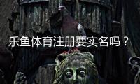 乐鱼体育注册要实名吗？实名认证流程、隐私安全与常见问题全解