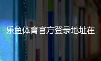 乐鱼体育官方登录地址在哪里？最新版入口、登录方法与安全注意事项