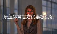 乐鱼体育官方优惠怎么领取？新手注册、充值与使用全流程攻略