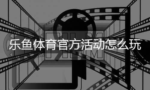 乐鱼体育官方活动怎么玩？最新优惠攻略、参与步骤与注意事项解析