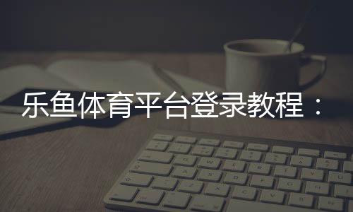 乐鱼体育平台登录教程:快速登录步骤、账号安全与常见问题全攻略