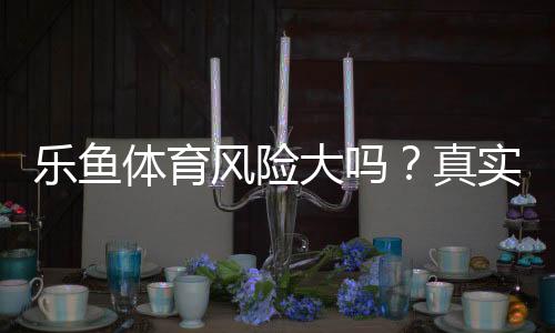 乐鱼体育风险大吗?真实风险分析、安全评估与避坑技巧