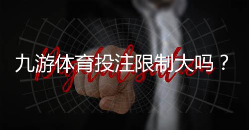 九游体育投注限制大吗?新手必看:充值、投注与提款限制全解析