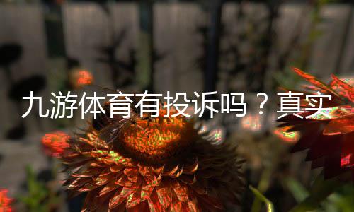 九游体育有投诉吗?真实投诉案例、用户评价与维权指南一篇看懂
