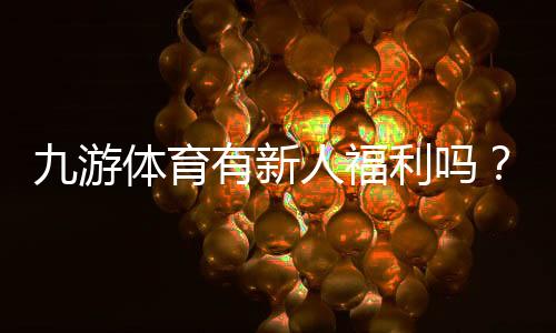 九游体育有新人福利吗?最新新人礼包、注册奖励及领取攻略