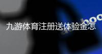 九游体育注册送体验金怎么领取？新手领取步骤、使用技巧与注意事项
