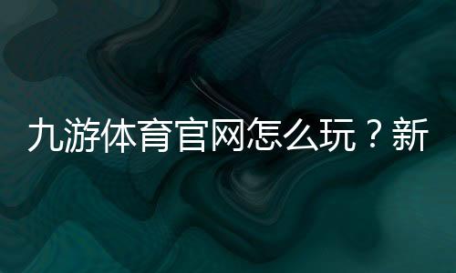 九游体育官网怎么玩?新手注册、下载与常见功能全面教学