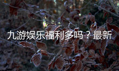 九游娱乐福利多吗?最新优惠、礼包与真实用户体验全面解析