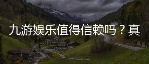 九游娱乐值得信赖吗?真实测评:安全性、资质与用户口碑全面解析