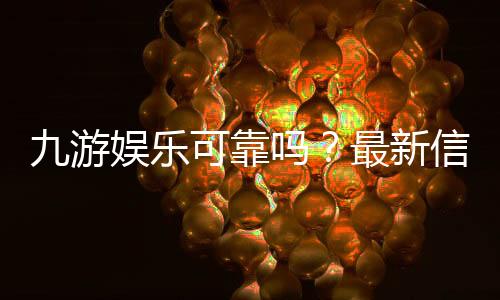 九游娱乐可靠吗?最新信誉、安全与提现速度全方位评测