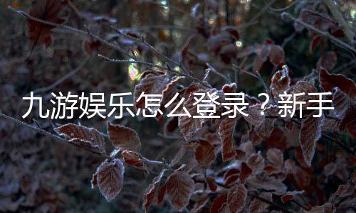 九游娱乐怎么登录?新手必看:手机、电脑登录步骤与常见问题快速解决