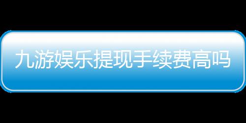 九游娱乐提现手续费高吗?最新费率解析与省手续费攻略