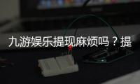 九游娱乐提现麻烦吗？提现流程、到账速度与常见问题快速解析