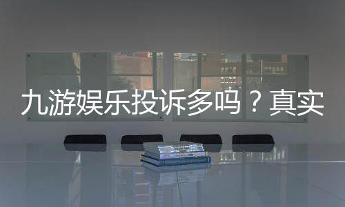 九游娱乐投诉多吗?真实投诉情况、常见问题与维权攻略