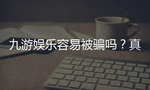 九游娱乐容易被骗吗?真实用户反馈、风险评估与防骗全攻略