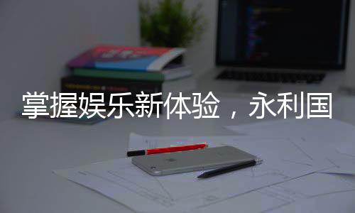 掌握娱乐新体验,永利国际手机APP下载带你畅游无限乐趣
