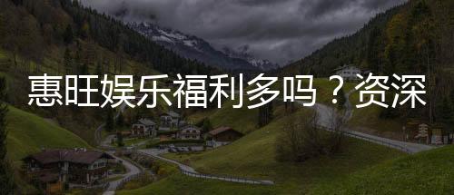 惠旺娱乐福利多吗?资深玩家揭秘真实福利与玩法攻略