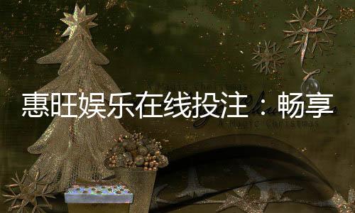 惠旺娱乐在线投注:畅享真人娱乐与电子游艺的双重乐趣