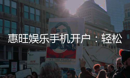 惠旺娱乐手机开户：轻松注册享独家优惠与畅玩攻略