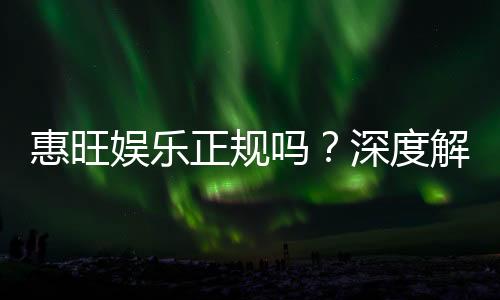 惠旺娱乐正规吗?深度解析其资质与玩家真实体验
