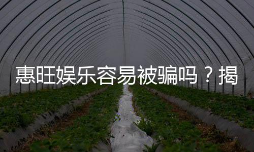 惠旺娱乐容易被骗吗?揭秘其安全性及防骗指南