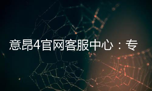 意昂4官网客服中心:专业服务与高效解决方案一网打尽