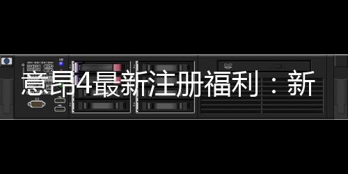 意昂4最新注册福利:新会员专享豪礼与高额返利活动