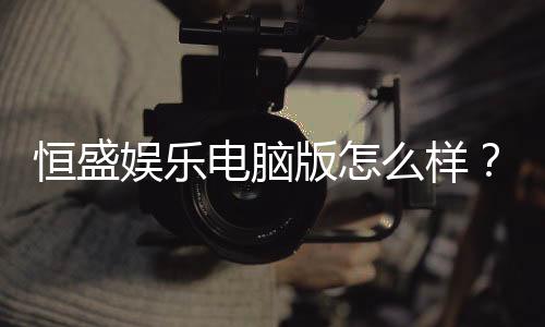 恒盛娱乐电脑版怎么样?资深玩家带你全面评测体验