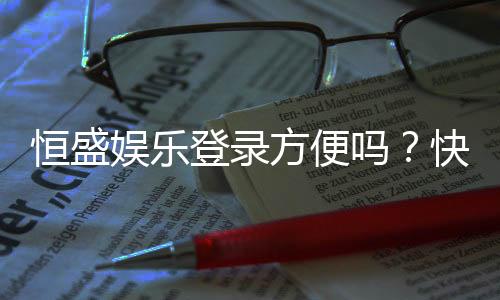 恒盛娱乐登录方便吗?快速注册与流畅体验全解析