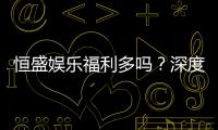 恒盛娱乐福利多吗？深度解析其优惠活动与玩家福利