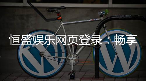 恒盛娱乐网页登录:畅享顶级棋牌电游的豪华体验