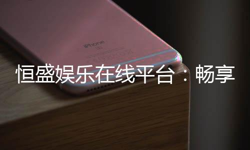 恒盛娱乐在线平台:畅享顶级棋牌与电子游艺的豪华体验