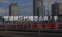 恒盛娱乐代理怎么做？手把手教你轻松开启代理之路