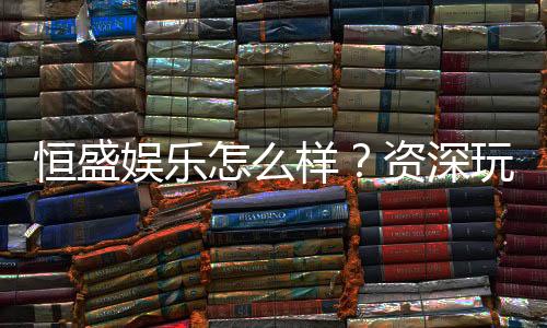 恒盛娱乐怎么样?资深玩家带你全面评测平台优势与体验