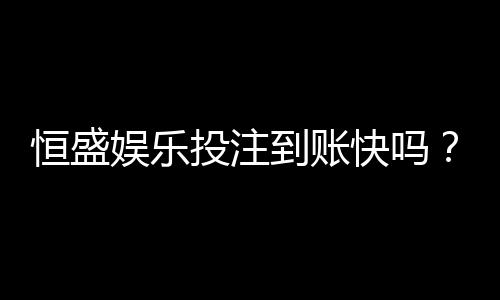 恒盛娱乐投注到账快吗?实测3分钟极速到账体验分享