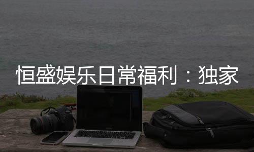 恒盛娱乐日常福利:独家优惠与会员专享礼遇揭秘