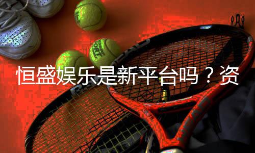 恒盛娱乐是新平台吗？资深玩家带你一探究竟