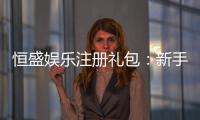 恒盛娱乐注册礼包：新手必领的超值豪礼与攻略指南