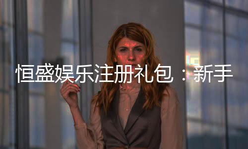 恒盛娱乐注册礼包:新手必领的超值豪礼与攻略指南