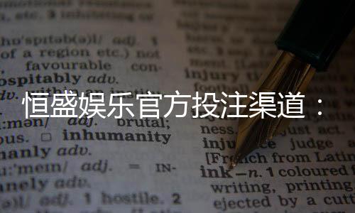 恒盛娱乐官方投注渠道:安全稳定的真人娱乐首选平台