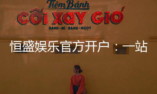 恒盛娱乐官方开户：一站式注册指南与独家优惠解析
