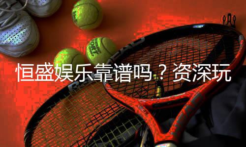 恒盛娱乐靠谱吗?资深玩家亲测体验与安全分析