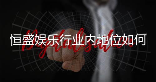 恒盛娱乐行业内地位如何?揭秘其市场竞争力与玩家口碑