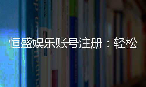 恒盛娱乐账号注册:轻松完成三步开户畅享顶级游戏体验