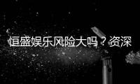 恒盛娱乐风险大吗？资深玩家揭秘真实体验与防坑指南