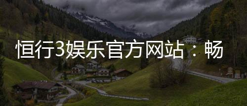 恒行3娱乐官方网站:畅享顶级棋牌电游的尊贵体验