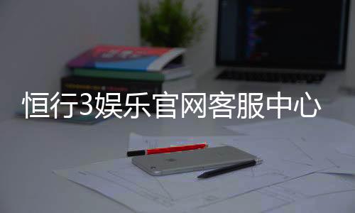 恒行3娱乐官网客服中心：专业服务与高效问题解决指南