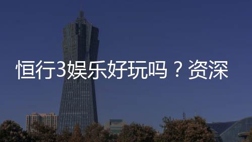 恒行3娱乐好玩吗?资深玩家带你揭秘真实体验与赢钱技巧