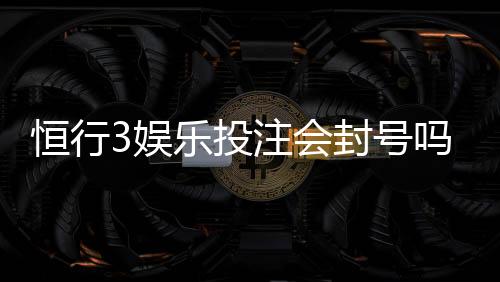 恒行3娱乐投注会封号吗?揭秘账号安全与防封技巧