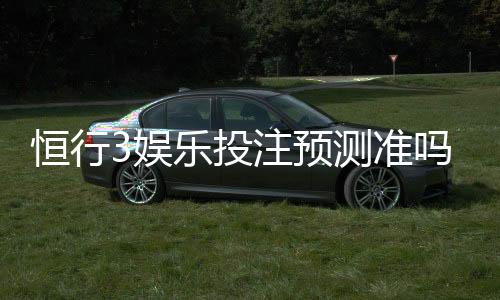 恒行3娱乐投注预测准吗?资深玩家实测准确率与技巧分享